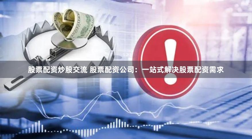 股票配资炒股交流 股票配资公司：一站式解决股票配资需求