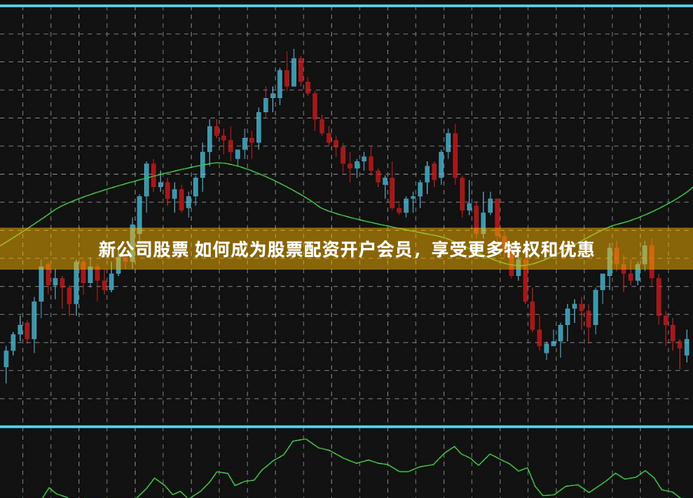 新公司股票 如何成为股票配资开户会员，享受更多特权和优惠