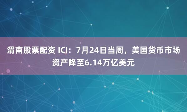 渭南股票配资 ICI：7月24日当周，美国货币市场资产降至6.14万亿美元