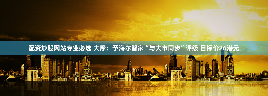 配资炒股网站专业必选 大摩：予海尔智家“与大市同步”评级 目标价26港元