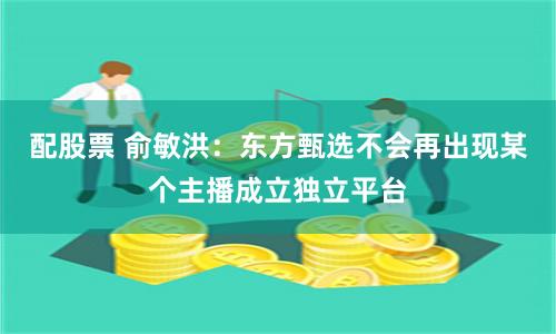 配股票 俞敏洪：东方甄选不会再出现某个主播成立独立平台