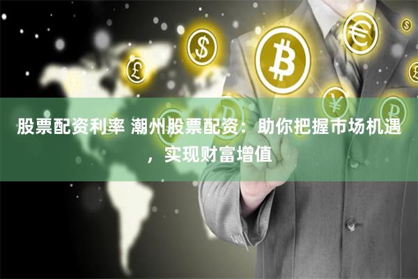 股票配资利率 潮州股票配资：助你把握市场机遇，实现财富增值