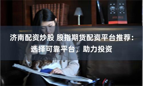 济南配资炒股 股指期货配资平台推荐：选择可靠平台，助力投资