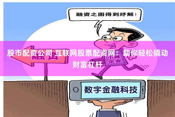 股市配资公司 互联网股票配资网：助你轻松撬动财富杠杆