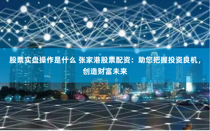 股票实盘操作是什么 张家港股票配资：助您把握投资良机，创造财富未来