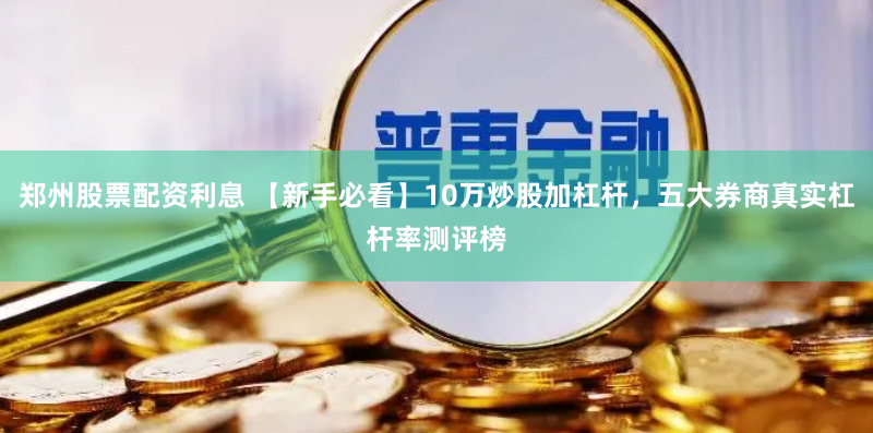 郑州股票配资利息 【新手必看】10万炒股加杠杆，五大券商真实杠杆率测评榜